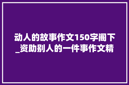 动人的故事作文150字阁下_资助别人的一件事作文精选38篇 工作总结范文