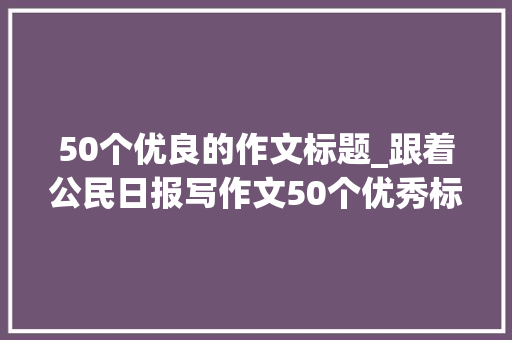 50个优良的作文标题_跟着公民日报写作文50个优秀标题点评满分作文没问题