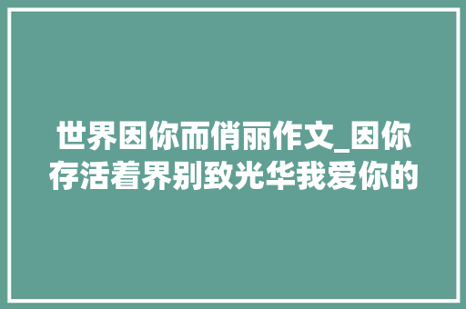 世界因你而俏丽作文_因你存活着界别致光华我爱你的切切情由 申请书范文