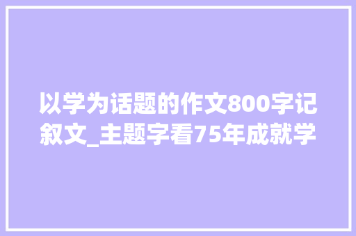 以学为话题的作文800字记叙文_主题字看75年成就学从没学上到上好学妄图已照进现实