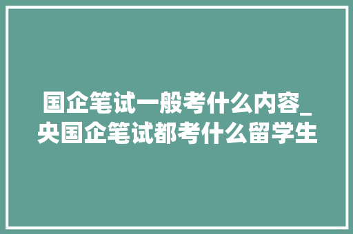 国企笔试一般考什么内容_央国企笔试都考什么留学生必知