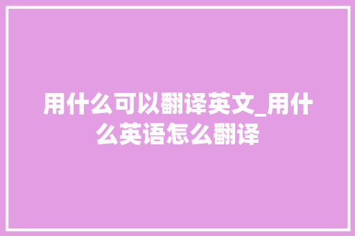 用什么可以翻译英文_用什么英语怎么翻译 报告范文