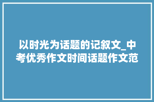 以时光为话题的记叙文_中考优秀作文时间话题作文范文5篇 工作总结范文