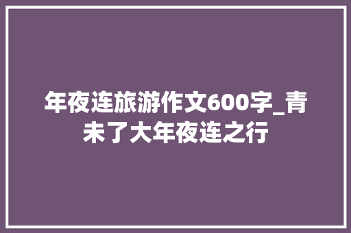 年夜连旅游作文600字_青未了大年夜连之行 申请书范文