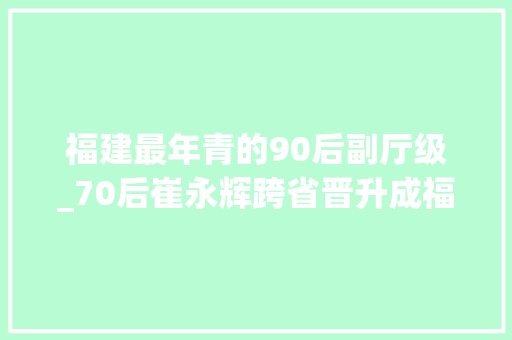 福建最年青的90后副厅级_70后崔永辉跨省晋升成福建最年轻副省长 致辞范文