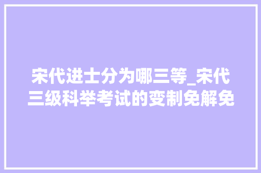 宋代进士分为哪三等_宋代三级科举考试的变制免解免省免殿试