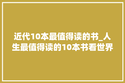 近代10本最值得读的书_人生最值得读的10本书看世界识自己提速小我和心灵的成长 书信范文