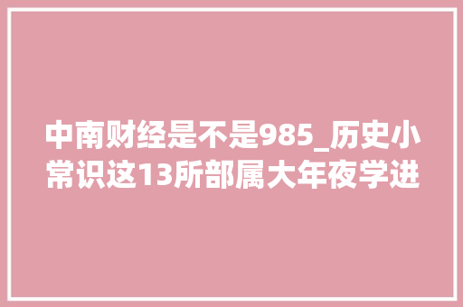 中南财经是不是985_历史小常识这13所部属大年夜学进入211工程他们不是全国重点大年夜学