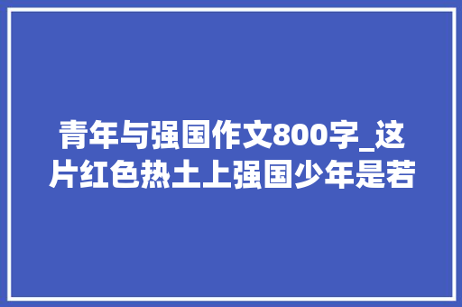 青年与强国作文800字_这片红色热土上强国少年是若何炼成的