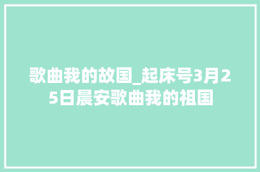 歌曲我的故国_起床号3月25日晨安歌曲我的祖国 职场范文