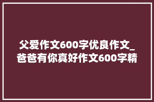 父爱作文600字优良作文_爸爸有你真好作文600字精选20篇 书信范文