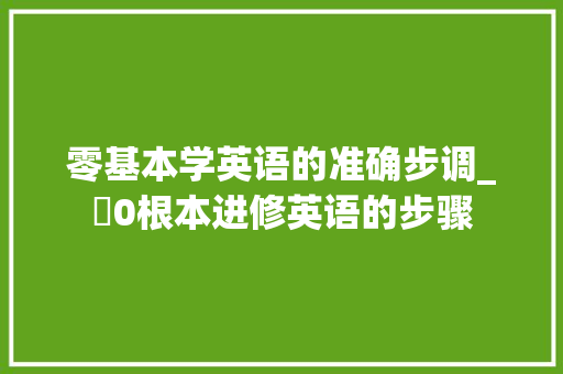 零基本学英语的准确步调_​0根本进修英语的步骤 报告范文