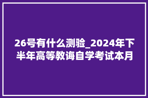 26号有什么测验_2024年下半年高等教诲自学考试本月26日开考