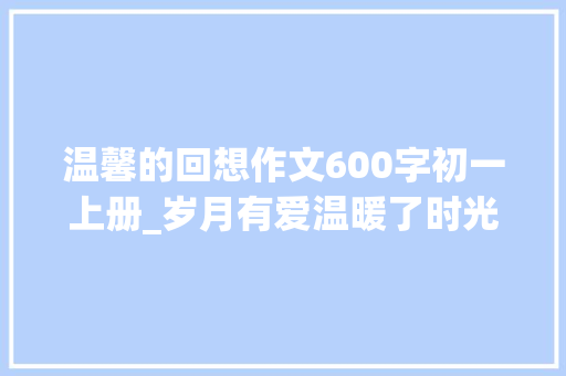 温馨的回想作文600字初一上册_岁月有爱温暖了时光的记忆 商务邮件范文