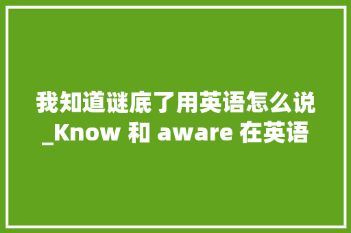 我知道谜底了用英语怎么说_Know 和 aware 在英语中有什么差异 会议纪要范文