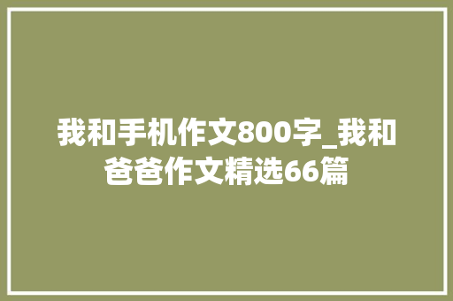 我和手机作文800字_我和爸爸作文精选66篇 会议纪要范文