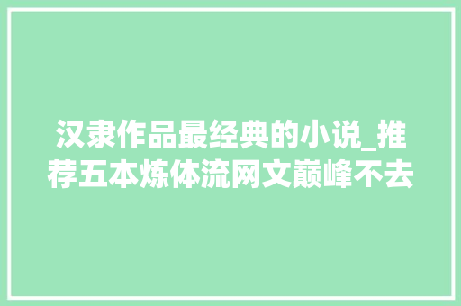 汉隶作品最经典的小说_推荐五本炼体流网文巅峰不去世不灭以体称尊只手横推一切