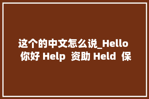 这个的中文怎么说_Hello  你好 Help  资助 Held  保持 来自中文协