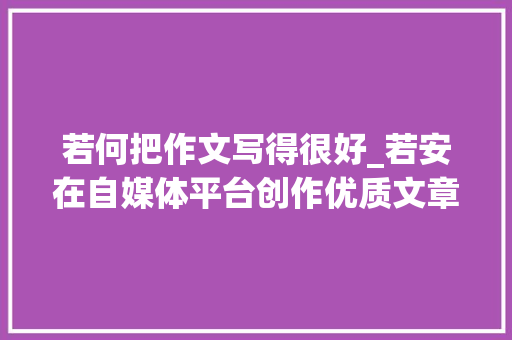 若何把作文写得很好_若安在自媒体平台创作优质文章 职场范文