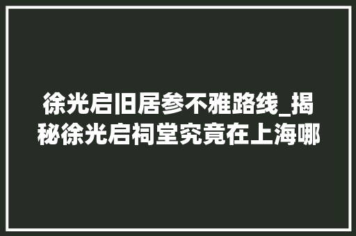 徐光启旧居参不雅路线_揭秘徐光启祠堂究竟在上海哪条弄堂九间楼是他的故居吗