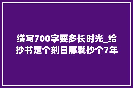 缮写700字要多长时光_给抄书定个刻日那就抄个7年