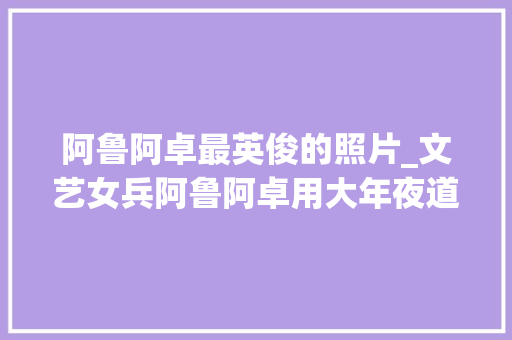 阿鲁阿卓最英俊的照片_文艺女兵阿鲁阿卓用大年夜道同业唱响中国梦