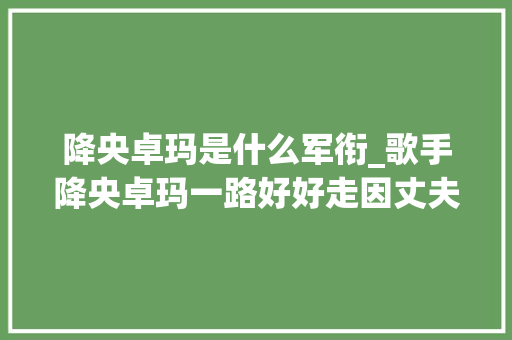 降央卓玛是什么军衔_歌手降央卓玛一路好好走因丈夫高颜值跋扈狂倒追婚后生3胎