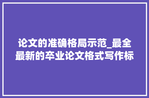 论文的准确格局示范_最全最新的卒业论文格式写作标准与要求