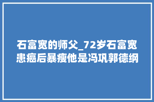 石富宽的师父_72岁石富宽患癌后暴瘦他是冯巩郭德纲的恩人两任毛病都已去世