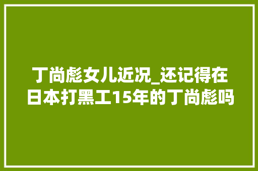 丁尚彪女儿近况_还记得在日本打黑工15年的丁尚彪吗今假寓美国女儿如愿当年夜夫 职场范文