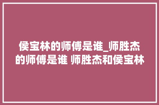 侯宝林的师傅是谁_师胜杰的师傅是谁 师胜杰和侯宝林是什么关系 生活范文