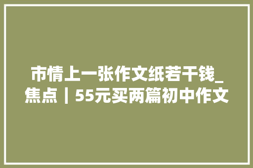 市情上一张作文纸若干钱_焦点｜55元买两篇初中作文还包邮