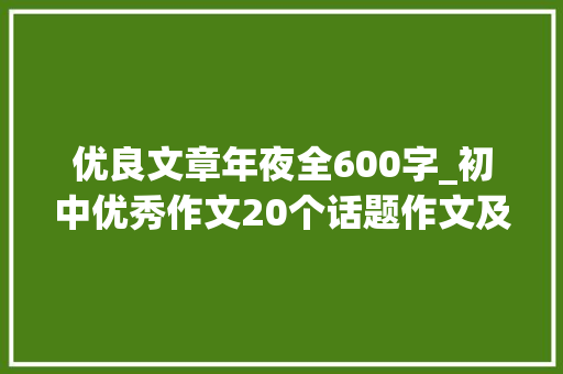 优良文章年夜全600字_初中优秀作文20个话题作文及50篇优秀范文 致辞范文