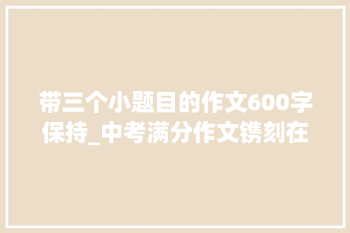 带三个小题目的作文600字保持_中考满分作文镌刻在______的约定范文7篇 学术范文