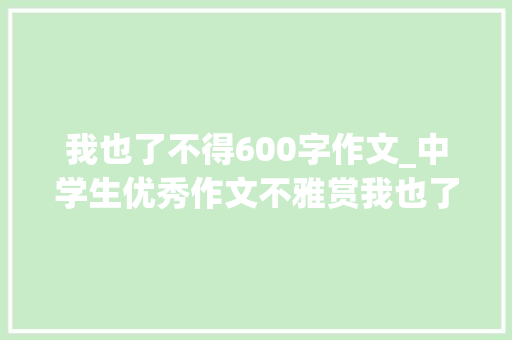 我也了不得600字作文_中学生优秀作文不雅赏我也了不起 演讲稿范文