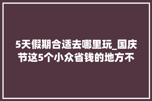 5天假期合适去哪里玩_国庆节这5个小众省钱的地方不冷不热反向旅游真的更舒坦