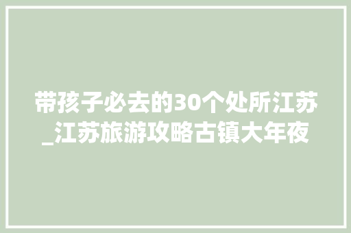 带孩子必去的30个处所江苏_江苏旅游攻略古镇大年夜全江苏旅游必去十大年夜古镇有哪些看这里