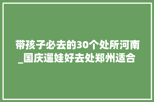 带孩子必去的30个处所河南_国庆遛娃好去处郑州适合小同伙游玩的 10 个地方最后一个有惊喜