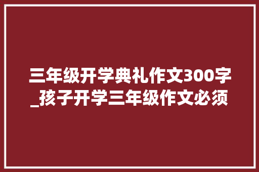 三年级开学典礼作文300字_孩子开学三年级作文必须运用假期学起来 论文范文