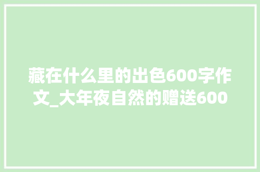 藏在什么里的出色600字作文_大年夜自然的赠送600字作文精选87篇 职场范文