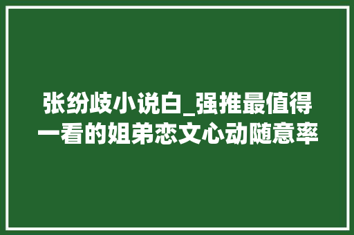 张纷歧小说白_强推最值得一看的姐弟恋文心动随意率性我见青山超甜