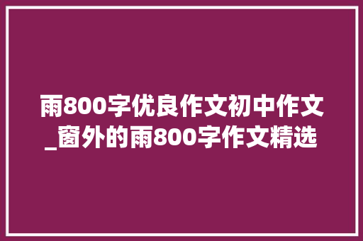 雨800字优良作文初中作文_窗外的雨800字作文精选17篇 职场范文