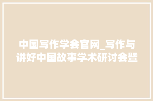 中国写作学会官网_写作与讲好中国故事学术研讨会暨中国写作学会会员代表大年夜会召开 工作总结范文