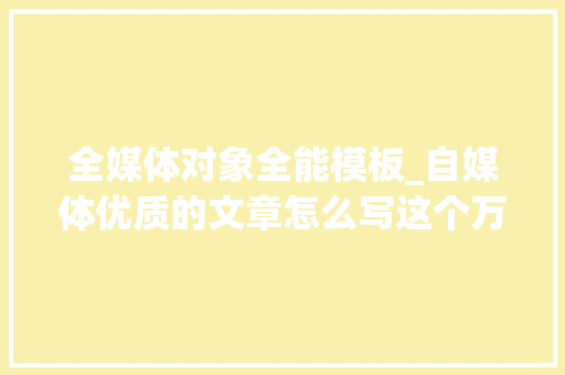 全媒体对象全能模板_自媒体优质的文章怎么写这个万能模板直接套 生活范文