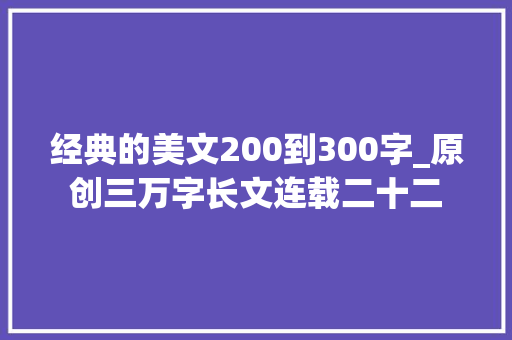 经典的美文200到300字_原创三万字长文连载二十二