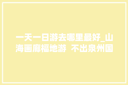 一天一日游去哪里最好_山海画廊福地游  不出泉州国庆专属一日游行走山海间