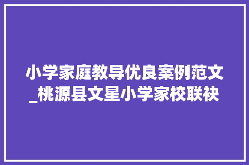 小学家庭教导优良案例范文_桃源县文星小学家校联袂促成长 齐心共育待花开 报告范文