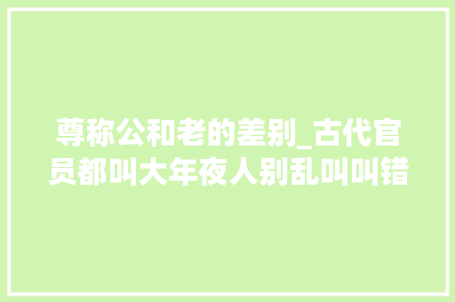 尊称公和老的差别_古代官员都叫大年夜人别乱叫叫错了会被人笑去世