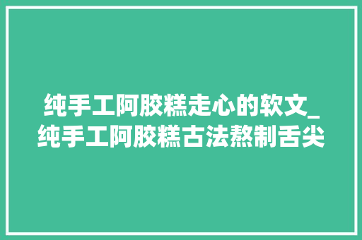 纯手工阿胶糕走心的软文_纯手工阿胶糕古法熬制舌尖上的奢侈品