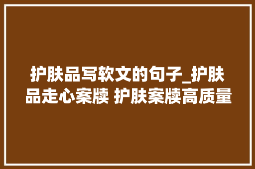 护肤品写软文的句子_护肤品走心案牍 护肤案牍高质量 小红书案牍代写代发选择序言星 申请书范文